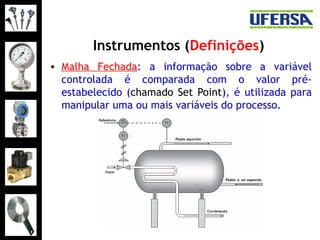 Instrumentos (Definições)
• Malha Fechada: a informação sobre a variável
controlada é comparada com o valor pré-
estabelecido (chamado Set Point), é utilizada para
manipular uma ou mais variáveis do processo.
 