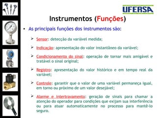 Instrumentos (Funções)
• As principais funções dos instrumentos são:
 Sensor: detecção da variável medida;
 Indicação: apresentação do valor instantâneo da variável;
 Condicionamento do sinal: operação de tornar mais amigável e
tratável o sinal original;
 Registro: apresentação do valor histórico e em tempo real da
variável;
 Controle: garantir que o valor de uma variável permaneça igual,
em torno ou próximo de um valor desejável;
 Alarme e intertravamento: geração de sinais para chamar a
atenção do operador para condições que exijam sua interferência
ou para atuar automaticamente no processo para mantê-lo
seguro.
 