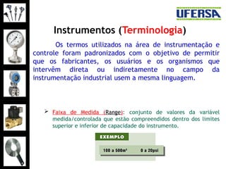 Instrumentos (Terminologia)
Os termos utilizados na área de instrumentação e
controle foram padronizados com o objetivo de permitir
que os fabricantes, os usuários e os organismos que
intervêm direta ou indiretamente no campo da
instrumentação industrial usem a mesma linguagem.
 Faixa de Medida (Range): conjunto de valores da variável
medida/controlada que estão compreendidos dentro dos limites
superior e inferior de capacidade do instrumento.
 
