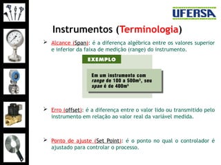 Instrumentos (Terminologia)
 Alcance (Span): é a diferença algébrica entre os valores superior
e inferior da faixa de medição (range) do instrumento.
 Erro (offset): é a diferença entre o valor lido ou transmitido pelo
instrumento em relação ao valor real da variável medida.
 Ponto de ajuste (Set Point): é o ponto no qual o controlador é
ajustado para controlar o processo.
 