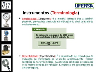 Instrumentos (Terminologia)
 Sensibilidade (sensitivity): é a mínima variação que a variável
pode ter, provocando alteração na indicação ou sinal de saída de
um instrumento.
 Repetibilidade (Repeatability): É a capacidade de reprodução da
indicação ou transmissão ao se medir, repetidamente, valores
idênticos da variável medida, nas mesmas condições de operação
e no mesmo sentido de variação. É expressa em porcentagem do
alcance (span).
 