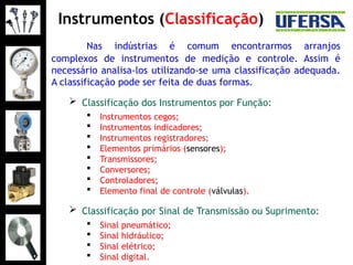 Instrumentos (Classificação)
Nas indústrias é comum encontrarmos arranjos
complexos de instrumentos de medição e controle. Assim é
necessário analisa-los utilizando-se uma classificação adequada.
A classificação pode ser feita de duas formas.
 Classificação dos Instrumentos por Função:
 Instrumentos cegos;
 Instrumentos indicadores;
 Instrumentos registradores;
 Elementos primários (sensores);
 Transmissores;
 Conversores;
 Controladores;
 Elemento final de controle (válvulas).
 Classificação por Sinal de Transmissão ou Suprimento:
 Sinal pneumático;
 Sinal hidráulico;
 Sinal elétrico;
 Sinal digital.
 