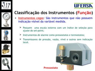 Classificação dos Instrumentos (Função)
• Instrumentos cegos: São instrumentos que não possuem
indicação visível da variável medida.
 Possuem uma escala externa com um índice de seleção para
ajuste do set-point;
 Instrumentos de alarme como pressostatos e termostatos;
 Transmissores de pressão, vazão, nível e outros sem indicação
local.
Pressostato
 
