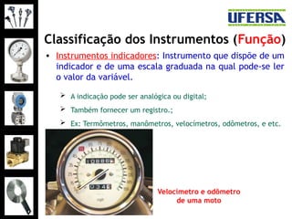 Classificação dos Instrumentos (Função)
• Instrumentos indicadores: Instrumento que dispõe de um
indicador e de uma escala graduada na qual pode-se ler
o valor da variável.
 A indicação pode ser analógica ou digital;
 Também fornecer um registro.;
 Ex: Termômetros, manômetros, velocímetros, odômetros, e etc.
Velocímetro e odômetro
de uma moto
 