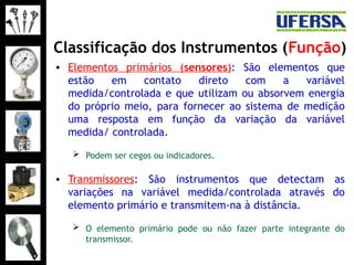 Classificação dos Instrumentos (Função)
• Elementos primários (sensores): São elementos que
estão em contato direto com a variável
medida/controlada e que utilizam ou absorvem energia
do próprio meio, para fornecer ao sistema de medição
uma resposta em função da variação da variável
medida/ controlada.
 Podem ser cegos ou indicadores.
• Transmissores: São instrumentos que detectam as
variações na variável medida/controlada através do
elemento primário e transmitem-na à distância.
 O elemento primário pode ou não fazer parte integrante do
transmissor.
 