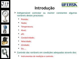 Introdução
 Indispensável controlar ou manter constantes algumas
variáveis destes processos:
 Pressão;
 Vazão;
 Temperatura;
 Nível;
 pH;
 Condutividade;
 Velocidade;
 Umidade;
 Etc...
 Controle das variáveis em condições adequadas através dos:
 Instrumentos de medição e controle.
 