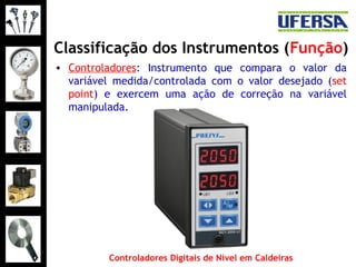Classificação dos Instrumentos (Função)
• Controladores: Instrumento que compara o valor da
variável medida/controlada com o valor desejado (set
point) e exercem uma ação de correção na variável
manipulada.
Controladores Digitais de Nível em Caldeiras
 