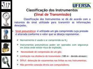 Classificação dos Instrumentos
(Sinal de Transmissão)
• Sinal pneumático: é utilizado um gás comprimido cuja pressão
é alterada conforme o valor que se deseja representar.
 Normalmente é usado o ar comprimido ou N2;
 Instrumentos pneumáticos poder ser operados com segurança
em áreas onde existe risco de explosão;
 Necessidade de compressão de um gás;
 Limitação nas distância de transmissão (100 m – devido atrasos);
 Difícil detecção de vazamentos nas linhas ou nos instrumentos;
 Não permite conexão direta aos computadores.
Classificação dos Instrumentos se dá de acordo com a
natureza do sinal utilizado para transmitir as informações
desejadas.
 