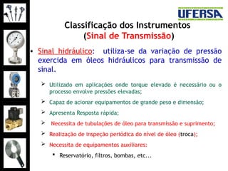 Classificação dos Instrumentos
(Sinal de Transmissão)
• Sinal hidráulico: utiliza-se da variação de pressão
exercida em óleos hidráulicos para transmissão de
sinal.
 Utilizado em aplicações onde torque elevado é necessário ou o
processo envolve pressões elevadas;
 Capaz de acionar equipamentos de grande peso e dimensão;
 Apresenta Resposta rápida;
 Necessita de tubulações de óleo para transmissão e suprimento;
 Realização de inspeção periódica do nível de óleo (troca);
 Necessita de equipamentos auxiliares:
 Reservatório, filtros, bombas, etc...
 