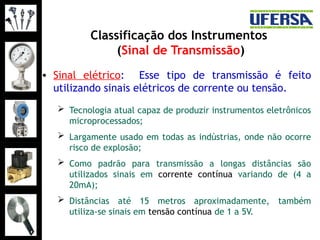 Classificação dos Instrumentos
(Sinal de Transmissão)
• Sinal elétrico: Esse tipo de transmissão é feito
utilizando sinais elétricos de corrente ou tensão.
 Tecnologia atual capaz de produzir instrumentos eletrônicos
microprocessados;
 Largamente usado em todas as indústrias, onde não ocorre
risco de explosão;
 Como padrão para transmissão a longas distâncias são
utilizados sinais em corrente contínua variando de (4 a
20mA);
 Distâncias até 15 metros aproximadamente, também
utiliza-se sinais em tensão contínua de 1 a 5V.
 