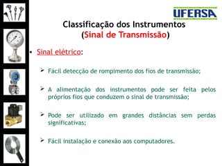 Classificação dos Instrumentos
(Sinal de Transmissão)
• Sinal elétrico:
 Fácil detecção de rompimento dos fios de transmissão;
 A alimentação dos instrumentos pode ser feita pelos
próprios fios que conduzem o sinal de transmissão;
 Pode ser utilizado em grandes distâncias sem perdas
significativas;
 Fácil instalação e conexão aos computadores.
 