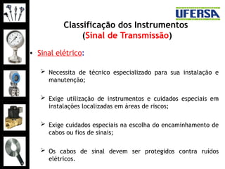Classificação dos Instrumentos
(Sinal de Transmissão)
• Sinal elétrico:
 Necessita de técnico especializado para sua instalação e
manutenção;
 Exige utilização de instrumentos e cuidados especiais em
instalações localizadas em áreas de riscos;
 Exige cuidados especiais na escolha do encaminhamento de
cabos ou fios de sinais;
 Os cabos de sinal devem ser protegidos contra ruídos
elétricos.
 