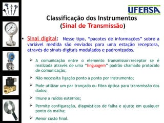 Classificação dos Instrumentos
(Sinal de Transmissão)
• Sinal digital: Nesse tipo, “pacotes de informações” sobre a
variável medida são enviados para uma estação receptora,
através de sinais digitais modulados e padronizados.
 A comunicação entre o elemento transmissor/receptor se é
realizada através de uma “linguagem” padrão chamado protocolo
de comunicação;
 Não necessita ligação ponto a ponto por instrumento;
 Pode utilizar um par trançado ou fibra óptica para transmissão dos
dados;
 Imune a ruídos externos;
 Permite configuração, diagnósticos de falha e ajuste em qualquer
ponto da malha;
 Menor custo final.
 