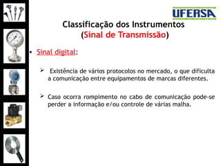 Classificação dos Instrumentos
(Sinal de Transmissão)
• Sinal digital:
 Existência de vários protocolos no mercado, o que dificulta
a comunicação entre equipamentos de marcas diferentes.
 Caso ocorra rompimento no cabo de comunicação pode-se
perder a informação e/ou controle de várias malha.
 