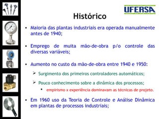 Histórico
• Maioria das plantas industriais era operada manualmente
antes de 1940;
• Emprego de muita mão-de-obra p/o controle das
diversas variáveis;
• Aumento no custo da mão-de-obra entre 1940 e 1950:
 Surgimento dos primeiros controladores automáticos;
 Pouco conhecimento sobre a dinâmica dos processos;
 empirismo x experiência dominavam as técnicas de projeto.
• Em 1960 uso da Teoria de Controle e Análise Dinâmica
em plantas de processos industriais;
 