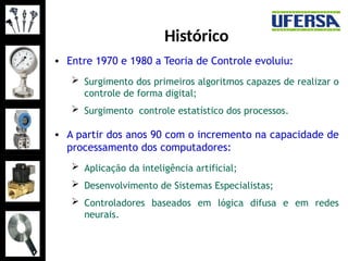Histórico
• Entre 1970 e 1980 a Teoria de Controle evoluiu:
 Surgimento dos primeiros algoritmos capazes de realizar o
controle de forma digital;
 Surgimento controle estatístico dos processos.
• A partir dos anos 90 com o incremento na capacidade de
processamento dos computadores:
 Aplicação da inteligência artificial;
 Desenvolvimento de Sistemas Especialistas;
 Controladores baseados em lógica difusa e em redes
neurais.
 