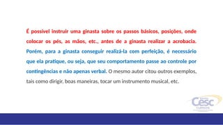 É possível instruir uma ginasta sobre os passos básicos, posições, onde
colocar os pés, as mãos, etc., antes de a ginasta realizar a acrobacia.
Porém, para a ginasta conseguir realizá-la com perfeição, é necessário
que ela pratique, ou seja, que seu comportamento passe ao controle por
contingências e não apenas verbal. O mesmo autor citou outros exemplos,
tais como dirigir, boas maneiras, tocar um instrumento musical, etc.
 
