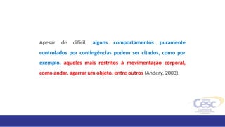 Apesar de difícil, alguns comportamentos puramente
controlados por contingências podem ser citados, como por
exemplo, aqueles mais restritos à movimentação corporal,
como andar, agarrar um objeto, entre outros (Andery, 2003).
 