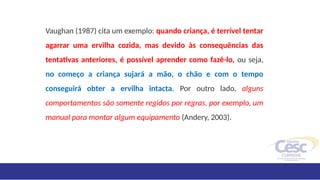 Vaughan (1987) cita um exemplo: quando criança, é terrível tentar
agarrar uma ervilha cozida, mas devido às consequências das
tentativas anteriores, é possível aprender como fazê-lo, ou seja,
no começo a criança sujará a mão, o chão e com o tempo
conseguirá obter a ervilha intacta. Por outro lado, alguns
comportamentos são somente regidos por regras, por exemplo, um
manual para montar algum equipamento (Andery, 2003).
 