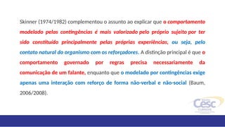 Skinner (1974/1982) complementou o assunto ao explicar que o comportamento
modelado pelas contingências é mais valorizado pelo próprio sujeito por ter
sido constituído principalmente pelas próprias experiências, ou seja, pelo
contato natural do organismo com os reforçadores. A distinção principal é que o
comportamento governado por regras precisa necessariamente da
comunicação de um falante, enquanto que o modelado por contingências exige
apenas uma interação com reforço de forma não-verbal e não-social (Baum,
2006/2008).
 