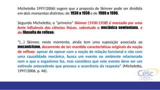 Micheletto 1997/2006) sugere que a proposta de Skinner pode ser dividida
em dois momentos distintos: de 1930 a 1938 e de 1980 a 1990.
Segundo Micheletto, o “primeiro” Skinner (1930-1938) é marcado por uma
forte influência das ciências físicas, sobretudo a mecânica newtoniana, e
da filosofia do reflexo:
“(...) Skinner, neste momento, ainda tem uma suposição associada ao
mecanicismo, decorrente de ter mantido características originais da noção
de reflexo: apesar de operar com a noção de relação funcional e não com
uma causalidade mecânica, busca um evento no ambiente relacionado
com o que o organismo faz, mas considera que este evento deve ser um
estímulo antecedente que provoca a ocorrência da resposta” (Micheletto,
1997/2006, p. 46).
 