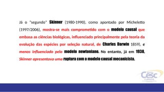 Já o “segundo” Skinner (1980-1990), como apontado por Micheletto
(1997/2006), mostra-se mais comprometido com o modelo causal que
embasa as ciências biológicas, influenciado principalmente pela teoria da
evolução das espécies por seleção natural, de Charles Darwin 1859), e
menos influenciado pelo modelo newtoniano. No entanto, já em 1938,
Skinner apresentava uma ruptura com o modelo causal mecanicista.
 
