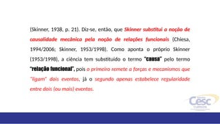 (Skinner, 1938, p. 21). Diz-se, então, que Skinner substitui a noção de
causalidade mecânica pela noção de relações funcionais (Chiesa,
1994/2006; Skinner, 1953/1998). Como aponta o próprio Skinner
(1953/1998), a ciência tem substituído o termo “causa” pelo termo
“relação funcional”, pois o primeiro remete a forças e mecanismos que
“ligam” dois eventos, já o segundo apenas estabelece regularidade
entre dois (ou mais) eventos.
 