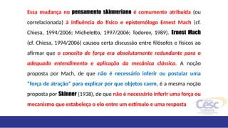 Essa mudança no pensamento skinneriano é comumente atribuída (ou
correlacionada) à influência do físico e epistemólogo Ernest Mach (cf.
Chiesa, 1994/2006; Micheletto, 1997/2006; Todorov, 1989). Ernest Mach
(cf. Chiesa, 1994/2006) causou certa discussão entre filósofos e físicos ao
afirmar que o conceito de força era absolutamente redundante para o
adequado entendimento e aplicação da mecânica clássica. A noção
proposta por Mach, de que não é necessário inferir ou postular uma
“força de atração” para explicar por que objetos caem, é a mesma noção
proposta por Skinner (1938), de que não é necessário inferir uma força ou
mecanismo que estabeleça o elo entre um estímulo e uma resposta
 