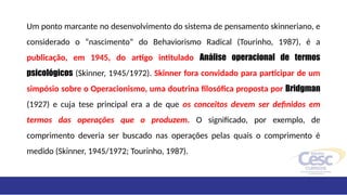 Um ponto marcante no desenvolvimento do sistema de pensamento skinneriano, e
considerado o “nascimento” do Behaviorismo Radical (Tourinho, 1987), é a
publicação, em 1945, do artigo intitulado Análise operacional de termos
psicológicos (Skinner, 1945/1972). Skinner fora convidado para participar de um
simpósio sobre o Operacionismo, uma doutrina filosófica proposta por Bridgman
(1927) e cuja tese principal era a de que os conceitos devem ser definidos em
termos das operações que o produzem. O significado, por exemplo, de
comprimento deveria ser buscado nas operações pelas quais o comprimento é
medido (Skinner, 1945/1972; Tourinho, 1987).
 