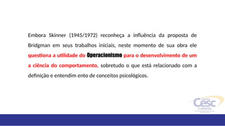 Embora Skinner (1945/1972) reconheça a influência da proposta de
Bridgman em seus trabalhos iniciais, neste momento de sua obra ele
questiona a utilidade do Operacionismo para o desenvolvimento de um
a ciência do comportamento, sobretudo o que está relacionado com a
definição e entendim ento de conceitos psicológicos.
 