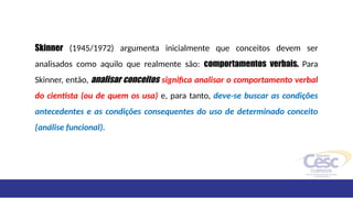 Skinner (1945/1972) argumenta inicialmente que conceitos devem ser
analisados como aquilo que realmente são: comportamentos verbais. Para
Skinner, então, analisar conceitos significa analisar o comportamento verbal
do cientista (ou de quem os usa) e, para tanto, deve-se buscar as condições
antecedentes e as condições consequentes do uso de determinado conceito
{análise funcional).
 
