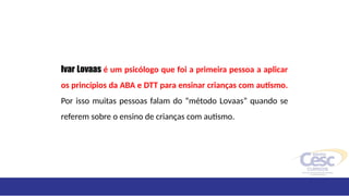 Ivar Lovaas é um psicólogo que foi a primeira pessoa a aplicar
os princípios da ABA e DTT para ensinar crianças com autismo.
Por isso muitas pessoas falam do “método Lovaas” quando se
referem sobre o ensino de crianças com autismo.
 