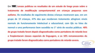 Em 1987, Lovaas publicou os resultados de um estudo de longo prazo sobre o
tratamento de modificação comportamental em crianças pequenas com
autismo. Os resultados do seguimento destas crianças mostraram que, em um
grupo de 19 crianças, 47% dos que receberam tratamento atingiram níveis
normais de funcionamento intelectual e educacional, com QIs na faixa do
normal e uma performance bem sucedida na 1ª série de escolas públicas. 40%
do grupo tratado foram depois diagnosticados como portadores de retardo leve
e freqüentaram classes especiais de linguagem, e os 10% remanescentes do
grupo tratado foram diagnosticados como portadores de retardo severo.
 