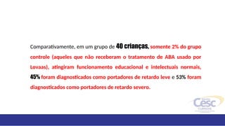 Comparativamente, em um grupo de 40 crianças, somente 2% do grupo
controle (aqueles que não receberam o tratamento de ABA usado por
Lovaas), atingiram funcionamento educacional e intelectuais normais,
45% foram diagnosticados como portadores de retardo leve e 53% foram
diagnosticados como portadores de retardo severo.
 