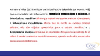 Harzem e Miles (1978) utilizam uma classificação defendida por Mace (1948)
para as variedades de behaviorismo: metafísico, metodológico e analítico. O
behaviorismo metafísico afirma que mentes ou eventos mentais não existem;
o behaviorismo metodológico afirma que se mente ou eventos mentais
existem, não são objetos apropriados para o estudo científico; e o
behaviorismo analítico afirma que os enunciados feitos com o propósito de se
referir à mente ou eventos mentais tornam-se, quando analisados, enunciados
acerca do comportamento.
 