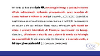 Por volta do final do século XIX, a Psicologia começa a constituir-se como
ciência independente, embalada, principalmente, pelas pesquisas de
Gustav Fechner e Wilhelm W undt (cf. Goodwin, 2005/2005). Essencial ao
surgimento e desenvolvimento de uma ciência é a definição do seu objeto
de estudo e do seu método. Nessa época, sobretudo após Wundt ter
criado o primeiro laboratório de Psicologia experimental em Leipzig,
Alemanha, difundiu-se a ideia de que o objeto de estudo da Psicologia
era a consciência (e seus elementos constituintes), e o método eleito, a
introspecção experimental. (cf. Goodwin, 2005/2005).
 