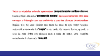 Todas as espécies animais apresentam comportamentos reflexos inatos.
Esses reflexos são uma “preparação mínima” que os organismos têm para
começar a interagir com seu ambiente e para ter chances de sobreviver
(Figura 1.1). Se você colocar seu dedo na boca de um recém-nascido,
automaticamente ele irá “sugar” o seu dedo. Da mesma forma, quando o
seio da mãe entra em contato com a boca do bebê, uma resposta
semelhante é observada (sucção).
 