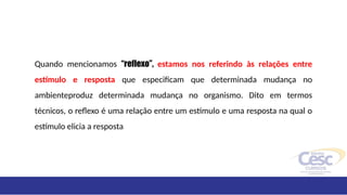 Quando mencionamos “reflexo”, estamos nos referindo às relações entre
estímulo e resposta que especificam que determinada mudança no
ambienteproduz determinada mudança no organismo. Dito em termos
técnicos, o reflexo é uma relação entre um estímulo e uma resposta na qual o
estímulo elicia a resposta
 