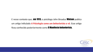 E nesse contexto que, em 1913, o psicólogo John Broadus Watson publica
um artigo intitulado A Psicologia como um behaviorista a vê. Esse artigo
ficou conhecido posteriormente como O Manifesto behaviorista.
 