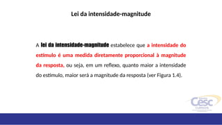 Lei da intensidade-magnitude
A lei da intensidade-magnitude estabelece que a intensidade do
estímulo é uma medida diretamente proporcional à magnitude
da resposta, ou seja, em um reflexo, quanto maior a intensidade
do estímulo, maior será a magnitude da resposta (ver Figura 1.4).
 