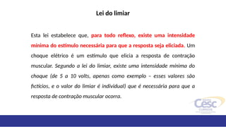 Lei do limiar
Esta lei estabelece que, para todo reflexo, existe uma intensidade
mínima do estímulo necessária para que a resposta seja eliciada. Um
choque elétrico é um estímulo que elicia a resposta de contração
muscular. Segundo a lei do limiar, existe uma intensidade mínima do
choque (de 5 a 10 volts, apenas como exemplo – esses valores são
fictícios, e o valor do limiar é individual) que é necessária para que a
resposta de contração muscular ocorra.
 