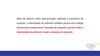 Além da latência entre apresentação, estímulo e ocorrência da
resposta, a intensidade do estímulo também possui uma relação
diretamente proporcional à duração da resposta: quanto maior a
intensidade do estímulo, maior a duração da resposta.
 
