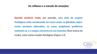 Os reflexos e o estudo de emoções
Quando sentimos medo, por exemplo, uma série de reações
fisiológicas estão acontecendo em nosso corpo: as glândulas supra-
renais secretam adrenalina, os vasos sangüíneos periféricos
contraem-se, e o sangue concentra-se nos músculos (ficar branco de
medo), entre outras reações fisiológicas (Figura 1.9).
 