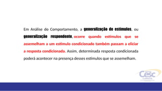 Em Análise do Comportamento, a generalização de estímulos, ou
generalização respondente, ocorre quando estímulos que se
assemelham a um estímulo condicionado também passam a eliciar
a resposta condicionada. Assim, determinada resposta condicionada
poderá acontecer na presença desses estímulos que se assemelham.
 