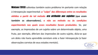 Watson (1913) salientou também outro problema im portante com relação
à introspecção experimental: a “culpa” das diferenças entre os resultados
obtidos a partir de tal método era atribuída aos sujeitos (que eram
também os observadores), e não ao método ou às condições
experimentais nas quais esses resultados foram produzidos. Se, por
exemplo, as impressões de um sujeito sobre um determinado objeto, uma
fruta, por exemplo, diferiam das impressões de outro sujeito, dizia-se que
um deles não havia aprendido corretam ente a fazer introspecção (a fazer
observações corretas de seus estados mentais).
 