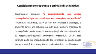 Condicionamento operante e estímulo discriminativo
Denomina-se operante “o comportamento que produz
consequências que se constituem em alterações no ambiente”
(MOREIRA; MEDEIROS, 2019, p. 46). Em resposta à alteração, o
ambiente emite um estímulo ao indivíduo, também chamado de
consequência. Neste caso, há uma contingência resposta-estímulo
ou resposta-consequência (MOREIRA; MEDEIROS, 2019). Esse
estímulo pode ser incondicionado (ou primário) ou condicionado
(ou secundário). As consequências podem ter duas classificações.
 