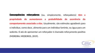Consequências reforçadoras (ou, simplesmente, reforçadores) têm a
propriedade de aumentarem a probabilidade de ocorrência do
comportamento associado a elas. Usualmente, são estímulos agradáveis para
o indivíduo, como doce, alimento para um indivíduo faminto, ou água para um
sedento. O ato de apresentar um reforçador é chamado reforçamento positivo
(MOREIRA; MEDEIROS, 2019).
 