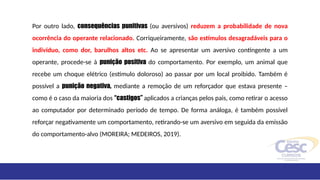 Por outro lado, consequências punitivas (ou aversivos) reduzem a probabilidade de nova
ocorrência do operante relacionado. Corriqueiramente, são estímulos desagradáveis para o
indivíduo, como dor, barulhos altos etc. Ao se apresentar um aversivo contingente a um
operante, procede-se à punição positiva do comportamento. Por exemplo, um animal que
recebe um choque elétrico (estímulo doloroso) ao passar por um local proibido. Também é
possível a punição negativa, mediante a remoção de um reforçador que estava presente –
como é o caso da maioria dos “castigos” aplicados a crianças pelos pais, como retirar o acesso
ao computador por determinado período de tempo. De forma análoga, é também possível
reforçar negativamente um comportamento, retirando-se um aversivo em seguida da emissão
do comportamento-alvo (MOREIRA; MEDEIROS, 2019).
 