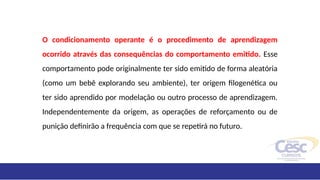 O condicionamento operante é o procedimento de aprendizagem
ocorrido através das consequências do comportamento emitido. Esse
comportamento pode originalmente ter sido emitido de forma aleatória
(como um bebê explorando seu ambiente), ter origem filogenética ou
ter sido aprendido por modelação ou outro processo de aprendizagem.
Independentemente da origem, as operações de reforçamento ou de
punição definirão a frequência com que se repetirá no futuro.
 
