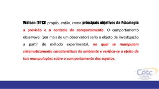 Watson (1913) propôs, então, como principais objetivos da Psicologia
a previsão e o controle do comportamento. O comportamento
observável (por mais de um observador) seria o objeto de investigação
a partir do método experimental, no qual se manipulam
sistematicamente características do ambiente e verifica-se o efeito de
tais manipulações sobre o com portamento dos sujeitos.
 
